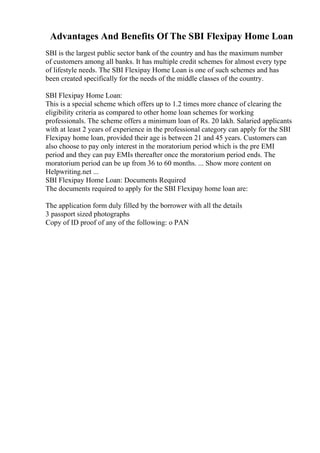 Advantages And Benefits Of The SBI Flexipay Home Loan
SBI is the largest public sector bank of the country and has the maximum number
of customers among all banks. It has multiple credit schemes for almost every type
of lifestyle needs. The SBI Flexipay Home Loan is one of such schemes and has
been created specifically for the needs of the middle classes of the country.
SBI Flexipay Home Loan:
This is a special scheme which offers up to 1.2 times more chance of clearing the
eligibility criteria as compared to other home loan schemes for working
professionals. The scheme offers a minimum loan of Rs. 20 lakh. Salaried applicants
with at least 2 years of experience in the professional category can apply for the SBI
Flexipay home loan, provided their age is between 21 and 45 years. Customers can
also choose to pay only interest in the moratorium period which is the pre EMI
period and they can pay EMIs thereafter once the moratorium period ends. The
moratorium period can be up from 36 to 60 months. ... Show more content on
Helpwriting.net ...
SBI Flexipay Home Loan: Documents Required
The documents required to apply for the SBI Flexipay home loan are:
The application form duly filled by the borrower with all the details
3 passport sized photographs
Copy of ID proof of any of the following: o PAN
 