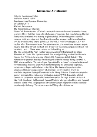 Kissimmee Air Museum
Gilberto Dominguez Colon
Professor Natalie Holter
Renaissance and Baroque Humanities
29 October 2014
Warbird Adventures
The Kissimmee Air Museum
First of all, I want to start off with I choose this museum because it was the closest
to where I live. But they were a lot of choices of museums that could choose. But the
funny story is that this was not my original choice. I wanted to go to a veteran
museum but it was close and then I went to another museum and it was also close
too. So it was like my fate to go this Air Museum. I really don t regret it. Let me
explain why, this museum is not fanciest museums. It is an outdoor museum so you
have to deal little bit with the heat. But it was very fascinating experience I had. For
me since, I was ... Show more content on Helpwriting.net ...
The first victim of the Pearl Harbor was an Aviation Ordnancman First Class
Theodore W. Croft. The Japanese struck Ted s assigned duty station Ford Island s
Hangar 6 at 7:58 a.m. he was one of the 2,402 Americans killed that day. The
Japanese war planners realized crucial targets had been missed during the Dec. 7,
1941 attack on Oahu. They developed Operation K a series of continued strikes and
reconnaissance missions over Pearl Harbor targeting the untouched shipyards,
maintenance shops, and fuel reserve facilities. The Roosevelt administration
understood the growing possibility of America s involvement in WWII as
hostilities expanded through Europe and Asia. Many different American companies
quickly converted to aviation war production during WWII. Especially a lot of
Detroit car companies appeared to be the best option for large number of aircraft
like Ford, Goodyear, Rubbermaid, General Motors, Maytag, John Deere and General
Electric. In the 1942, the proportion of women workers higher in demand than any
man in major industry. The women were fulfilling a lot of factories
 