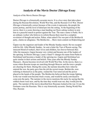 Analysis of the Movie Doctor Zhivago Essay
Analysis of the Movie Doctor Zhivago
Doctor Zhivago is a historically accurate movie. It is a love story that takes place
during the Russian Revolution, World War One, and the Russian Civil War. Doctor
Zhivago is historically correct because of the events it represents, the people the
actors portray, and the level of detail put into the setting. At the beginning of the
movie, there is a scene showing a man handing out flyers asking workers to join
him in a peaceful march to protest against the Tsar. The man s name is Pasha. He is
an ordinary worker who believes to reform Russia there must be a complete
revolution of thought and action. Pahsa, when asked if he was part of the Bolshevik
party, claims no allegiance. The Bolsheviks ... Show more content on Helpwriting.net
...
Gapon was the organizer and leader of the Bloody Sunday march. He too escaped
with his life. After Bloody Sunday , he sent a letter the Tsar of Russia saying, The
innocent blood of workers, their wives and children, lies forever between thee.
After the massacre, Gapon became very violent and became one of the leaders of
the uprising. In Doctor Zhivago, Laura s fiancГ© changes his name from Pasha to
Strelnikauf and becomes a leader of the uprising too. Gapon and Strelinkauf are
quite similar in their actions and beliefs. Nine years after the Bloody Sunday
Massacre , Russia becomes involved with World War One. In the movie, there is a
scene where Russian troops are marching through Moscow and the town s people
are cheering for them. During this scene, the narrator describes how when he
entered the war, the party gave him the job the recruit troops. Bolsheviks, now
referring to themselves as the party, wanted the Tsar removed and the power
placed in the hands of the people. The Bolsheviks believed that the troops fighting
in the war would soon become tired a weary, and would be easily convinced to
come join the party. The narrator in the movie mentions this tactic by saying that the
soldiers boots were new, and by the time they would wear out, they would join the
party. The narrator of the movie described how Russians looked at the war. It was the
Germans verse the Russians. This is very historically accurate. During World War
One, Russian
 