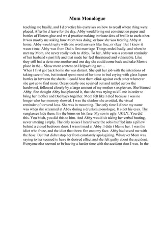 Mom Monologue
teaching me braille, and I d practice his exercises on how to recall where thing were
placed. After he d leave for the day, Abby would bring out construction paper and
bottles of Elmers glue and we d practice making intricate dots of braille to each other.
It was mostly me asking how Mom was doing, or how she was treating Abby at
home. Abby would reply with one word answers like fine, or okay. But I knew it
wasn t true. Abby was from Dad s first marriage. Things ended badly, and when he
met my Mom, she never really took to Abby. To her, Abby was a constant reminder
of her husband s past life and that made her feel threatened and vulnerable. Like
they still had a tie to one another and one day she could come back and take Mom s
place in the... Show more content on Helpwriting.net ...
When I first got back home she was distant. She quit her job with the intentions of
taking care of me, but instead spent most of her time in bed crying with glass liquor
bottles in between the sheets. I could hear them clink against each other whenever
she got up to find more. Occasionally one squirted out and rattled across the
hardwood, followed closely by a large amount of my mother s expletives. She blamed
Abby. She thought Abby had planned it, that she was trying to kill me in order to
bring her mother and Dad back together. Mom felt like I died because I was no
longer who her memory showed. I was the shadow she avoided, the visual
reminder of tortured loss. She was in mourning. The only time I d hear my name
was when she screamed at Abby during a drunken monologue. It s not his eyes. The
sunglasses hide them. It s the burns on his face. My son is ugly. UGLY. You did
this. You bitch, you did this to him. And Abby would sit taking her verbal beating,
never uttering a reply. The only noises I heard were the sobs muffled into a pillow
behind a closed bedroom door. I wasn t mad at Abby. I didn t blame her. I was the
idiot who froze, and the idiot that threw fire onto my face. Abby had saved me with
the hose. But that didn t stop her from constantly apologizing. Whatever Mom was
saying to her seemed to have its desired effect and she felt guilty about the accident.
Everyone else seemed to be having a harder time with the accident than I was. In the
 