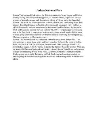 Joshua National Park
Joshua Tree National Park proves the desert stereotype of being empty and lifeless
entirely wrong. It is the complete opposite, as a matter of fact, it provides various
species of animals, unique rock formations, plenty of hiking trails, the beautiful
Joshua Tree itself, etc. It also provides solitude, silence, and captivating skies. This
distinct desert land located in Southern Californiawith an area of 1,234 miВІ, was
officially named a national monument by President Franklin Delano Roosevelt in
1936 and became a national park on October 31, 1994. The park received its name
due to the fact that it is surrounded by these spiky trees, which received their name
when a group of Mormon settlers saw the tree s leaves stretching outward guiding...
Show more content on Helpwriting.net ...
Joshua Tree National Park is a little over 200 miles away from Bakersfield. The
shortest route is about three hours and forty minutes. To begin the route to Joshua
Park, take the CA 58 E for 123 miles, then take exit 234A to merge onto I 15 N
towards Las Vegas. After 3.7 miles, exit onto the Barstow Road for another 33 miles,
then onto Old Woman Springs Road. Next, exit onto Buena Vista Drive and continue
straight until reaching Yucca Mesa Road. After that, turn onto Twentynine Palms
Highway and go straight. Turn right on Park Boulevard and continue straight on
Quail Springs Road until reaching Park Boulevard and arriving at the West entrance
of the
 