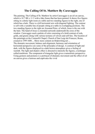 The Calling Of St. Matthew By Caravaggio
The painting, The Calling of St. Matthew by artist Caravaggio is an oil on canvas,
which is 10 7 ВЅ x 11 2 with a fake frame that has been painted. It shows five figures
sitting in a dimly light room at a table and two standing figures to the right, one of
which has a halo. There is a left horizontal axis with diagonal lighting. The contour
is soft with a variable line of people sitting at a table in overlapping positions. The
two standing figures to the right are Jesusand Peter, of which, Jesus is the one with
the halo. The hand of Jesus is extended outwards underneath the cross of the
window. Caravaggio used a palette of color consisting of a bold contrast of reds,
golds, and greens along with various textures of velvets and soft furs. The location of
this paintingis at the Contarelli Chapel, Church of San Luigi dei Francesi, Rome,
created in 1599 1600.... Show more content on Helpwriting.net ...
The dramatic movement, balance and alignment, harmony and orientation of
horizontal perspective are some of the principles of design. A contrast of light and
dark, with the figures displayed in a dark brown atmosphere gives a feeling of
warmth. The light and shadow effect is directed to intensify the figures, a technique
called tenebrism. The component of triangular light gives a naturalistic perspective.
Using gestures and postures is a portrayal of dramatic movement and the effect of oil
on canvas gives a lustrous and captivates the vivid
 