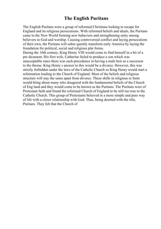 The English Puritans
The English Puritans were a group of reformed Christians looking to escape for
England and its religious persecutions. With reformed beliefs and ideals, the Puritans
came to the New World forming new behaviors and strengthening unity among
believers in God and worship. Causing controversial conflict and laying persecutions
of their own, the Puritans will subse quently transform early America by laying the
foundation for political, social and religious plat forms.
During the 16th century, King Henry VIII would come to find himself in a bit of a
pre dicament. His first wife, Catherine failed to produce a son which was
unacceptable since there was such precedence in having a male heir as a successor
to the throne. King Henry s answer to this would be a divorce. However, this was
strictly forbidden under the laws of the Catholic Church so King Henry would start a
reformation leading to the Church of England. Most of the beliefs and religious
structure will stay the same apart from divorce. These shifts in religious re form
would bring about many who disagreed with the fundamental beliefs of the Church
of Eng land and they would come to be known as the Puritans. The Puritans were of
Protestant faith and found the reformed Church of England to be still too true to the
Catholic Church. This group of Protestants believed in a more simple and pure way
of life with a closer relationship with God. Thus, being deemed with the title,
Puritans. They felt that the Church of
 