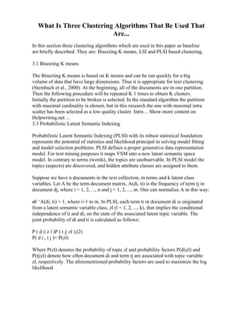 What Is Three Clustering Algorithms That Be Used That
Are...
In this section three clustering algorithms which are used in this paper as baseline
are briefly described. They are: Bisecting K means, LSI and PLSI based clustering.
3.1 Bisecting K means
The Bisecting K means is based on K means and can be run quickly for a big
volume of data that have large dimensions. Thus it is appropriate for text clustering
(Steinbach et al., 2000). At the beginning, all of the documents are in one partition.
Then the following procedure will be repeated K 1 times to obtain K clusters.
Initially the partition to be broken is selected. In the standard algorithm the partition
with maximal cardinality is chosen, but in this research the one with maximal intra
scatter has been selected as a low quality cluster. Intra ... Show more content on
Helpwriting.net ...
3.3 Probabilistic Latent Semantic Indexing
Probabilistic Latent Semantic Indexing (PLSI) with its robust statistical foundation
represents the potential of statistics and likelihood principal in solving model fitting
and model selection problems. PLSI defines a proper generative data representation
model. For text mining purposes it maps VSM into a new latent semantic space
model. In contrary to terms (words), the topics are unobservable. In PLSI model the
topics (aspects) are discovered, and hidden attribute classes are assigned to them.
Suppose we have n documents in the text collection, m terms and k latent class
variables. Let A be the term document matrix, A(di, ti) is the frequency of term tj in
document dj, where i = 1, 2, ..., n and j = 1, 2, ..., m. One can normalize A in this way:
в€‘A(di, ti) = 1, where i=1 to m. In PLSI, each term ti in document di is originated
from a latent semantic variable class, zl (l = 1, 2, ..., k), that implies the conditional
independence of ti and di, on the state of the associated latent topic variable. The
joint probability of di and ti is calculated as follows:
P ( d i| z l )P ( t j| zl ),(2)
P( d i , t j )= P(zl)
Where P(zl) denotes the probability of topic zl and probability factors P(di|zl) and
P(tj|zl) denote how often document di and term tj are associated with topic variable
zl, respectively. The aforementioned probability factors are used to maximize the log
likelihood
 