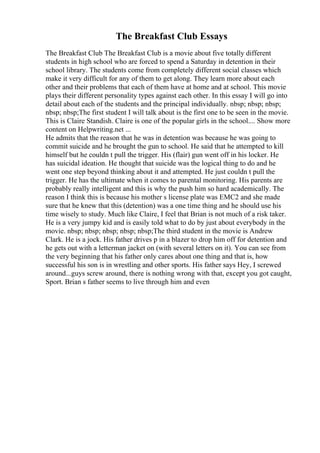 The Breakfast Club Essays
The Breakfast Club The Breakfast Club is a movie about five totally different
students in high school who are forced to spend a Saturday in detention in their
school library. The students come from completely different social classes which
make it very difficult for any of them to get along. They learn more about each
other and their problems that each of them have at home and at school. This movie
plays their different personality types against each other. In this essay I will go into
detail about each of the students and the principal individually. nbsp; nbsp; nbsp;
nbsp; nbsp;The first student I will talk about is the first one to be seen in the movie.
This is Claire Standish. Claire is one of the popular girls in the school.... Show more
content on Helpwriting.net ...
He admits that the reason that he was in detention was because he was going to
commit suicide and he brought the gun to school. He said that he attempted to kill
himself but he couldn t pull the trigger. His (flair) gun went off in his locker. He
has suicidal ideation. He thought that suicide was the logical thing to do and he
went one step beyond thinking about it and attempted. He just couldn t pull the
trigger. He has the ultimate when it comes to parental monitoring. His parents are
probably really intelligent and this is why the push him so hard academically. The
reason I think this is because his mother s license plate was EMC2 and she made
sure that he knew that this (detention) was a one time thing and he should use his
time wisely to study. Much like Claire, I feel that Brian is not much of a risk taker.
He is a very jumpy kid and is easily told what to do by just about everybody in the
movie. nbsp; nbsp; nbsp; nbsp; nbsp;The third student in the movie is Andrew
Clark. He is a jock. His father drives p in a blazer to drop him off for detention and
he gets out with a letterman jacket on (with several letters on it). You can see from
the very beginning that his father only cares about one thing and that is, how
successful his son is in wrestling and other sports. His father says Hey, I screwed
around...guys screw around, there is nothing wrong with that, except you got caught,
Sport. Brian s father seems to live through him and even
 