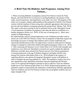 A Brief Note On Diabetes And Pregnancy Among First
Nations...
1. When reviewing Diabetes in pregnancy among First Nations women by Oster,
Mayan, and Toth (2014) for its relevance to nursing/healthcare, the purpose of the
study, research questions, and significance were made very clear. The purpose of the
study was to acquire a deeper understanding of the perspectives held by First Nations
women with the intention of discovering more culturally appropriate interventions to
prevent and treat diabetes in pregnancyamong this group (Oster, Mayan, Toth, 2014).
The study is relevant to nursing in that its questions focus on the Aboriginal woman
s lived experience of diabetes in pregnancy and what she believes contributes to a
healthy pregnancy (Oster et al., 2014). At the core of nursing care is... Show more
content on Helpwriting.net ...
By implementing a person centered approach to care, healthcare providers such as
nurses can work with First Nations women who are pregnant to help them acquire the
knowledge necessary to manage their diabetes and to connect traditional and
mainstream health practices that will support these women to make positive lifestyle
changes in attempt to control their diabetes throughout pregnancy (Oster et al., 2014).
2. After examining the literature review within Oster et al. (2014), both strengths and
weaknesses were observed. Quantitative research was used to explain the inherent
difference in health status among First Nations and non First Nations populations.
A measured decrease in the age of diabetes diagnosis and higher fertility rates
among First Nations individuals (Oster et al., 2014) alluded to the urgency of
exploring effective care options for pregnant Aboriginal women with diabetes in
order to mitigate the growing epidemic (p. 1469). The qualitative studies used were
also significant as they identified a disconnect between traditional and Western
views to be explored and bridged in attempt to deliver effective Type two diabetes
health care to First Nations people (Oster et al, 2014). Referencing quantitative and
qualitative studies to demonstrate the importance of identifying culturally appropriate
Type two diabetes care for First Nations women who are pregnant could be seen as a
major strength of the
 
