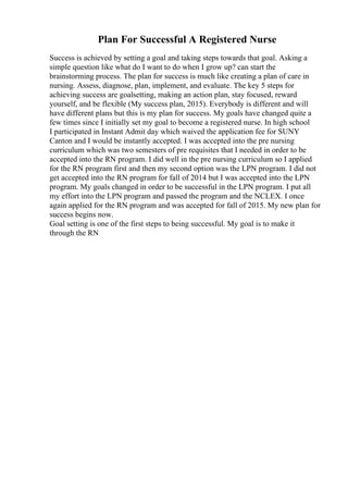 Plan For Successful A Registered Nurse
Success is achieved by setting a goal and taking steps towards that goal. Asking a
simple question like what do I want to do when I grow up? can start the
brainstorming process. The plan for success is much like creating a plan of care in
nursing. Assess, diagnose, plan, implement, and evaluate. The key 5 steps for
achieving success are goalsetting, making an action plan, stay focused, reward
yourself, and be flexible (My success plan, 2015). Everybody is different and will
have different plans but this is my plan for success. My goals have changed quite a
few times since I initially set my goal to become a registered nurse. In high school
I participated in Instant Admit day which waived the application fee for SUNY
Canton and I would be instantly accepted. I was accepted into the pre nursing
curriculum which was two semesters of pre requisites that I needed in order to be
accepted into the RN program. I did well in the pre nursing curriculum so I applied
for the RN program first and then my second option was the LPN program. I did not
get accepted into the RN program for fall of 2014 but I was accepted into the LPN
program. My goals changed in order to be successful in the LPN program. I put all
my effort into the LPN program and passed the program and the NCLEX. I once
again applied for the RN program and was accepted for fall of 2015. My new plan for
success begins now.
Goal setting is one of the first steps to being successful. My goal is to make it
through the RN
 