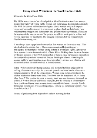 Essay about Women in the Work Force- 1960s
Women in the Work Force 1960s
The 1960s were a time of social and political identification for American women.
Despite the victory of voting rights, women still experienced discrimination in daily
life. With the current millenium drawing to a close, women today still express
concern of unequal treatment. It is important to glance backwards in history and
remember the struggles that our mothers and grandmothers experienced. Thanks to
the women of the past, women of the present are able to participate in politics and
receive equal pay for equal jobs. The struggle continues, but we conquer more
discrimination every year.
It has always been a popular misconception that women are the weaker sex.1 This
idea leads to the opinion that ... Show more content on Helpwriting.net ...
Still despite the number of women taking a stand in civil rights fights, very few of
these women became famous for their efforts: When thinking about the most famous
civil rights activists of the 1960s the number of famous male participants outnumbers
the comparatively minute number of famous female participants .4 Once again
women s efforts were forgotten since they were always seen as less effective and
authoritative than the men involved in the movements.
In the 1960s women were being recruited into the labor force in large numbers
making education a necessity. As economic growth continued to rise, there were
not enough men to fill all the job positions. Women were expected to stay in the
kitchen but needed in the work force. The 1960s saw an increase of 19.5% in the
labor force.5 The greatest increase in employment was seen in service jobs such as
clerical.6 Women already dominated such jobs, but the increase in the number of
these positions allowed more women to work outside the home: ...the old female
dominated occupations provided the principal vehicle for expanding women s roles
in the labor force .7
Instead of graduating from high school and not pursuing further
 