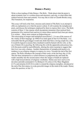 Donne s Poetry
Write a close reading of John Donne s The Relic . Think about what the poem is
about (content), how it is written (form and structure), and why, to what effect (the
relation between form and content). You may like to refer to Cleanth Brooks essay,
The Formalists, for inspiration.
This essay will look at the form, structure and content of The Relic in an attempt to
offer an explanation as to what the poem is about. It will examine the metaphysical
poets, and discuss the techniques employed by them to express their views. The Relic
consists of three 11 line stanzas which incorporate tetrameter (four metrical feet),
pentameter (five metrical feet) and two tri meter (three metrical feet) lines per stanza.
It is written ... Show more content on Helpwriting.net ...
This telescoping of images and multiplied associations [...] is one of the sources of
the vitality of their language. (p 1099) If we look again at line 8 of The Relic , it is
noticeable that the gravedigger would only think that there a loving couple lies, (l.8).
It would be logical to assume that a husband would be buried with his wife, so the
use of think (l.8) is puzzling. By following this with the apparently polysemous lies,
(l.8) the poem could be read differently, altering the entire meaning to suggest that
their love was only a fantasy. Another characteristic of metaphysical poetryis its
tendency to use religious imagery to express its views. Towards the end of the first
stanza, The Relic introduces the concept of their souls, at the last busy day, (l.10).
This has been interpreted as a veiled reference to judgement day and leads the
reader smoothly into the second stanza where the images of death are replaced
with a high lexical density of religious vocabulary. Donne uses lexis such as mis
devotion and doth command (l.13); Bishop (l.15); relics (l.16); Mary Magdalen
(l.17); and miracles (ll.20 22) in order to extend the religious metaphor, introduced at
the end of the first stanza, to evoke powerful images in the mind of the reader. Donne
raises the question, in line 17,
 