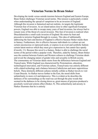 Victorian Norms In Bram Stoker
Developing the inside versus outside tensions between England and Eastern Europe,
Bram Stoker challenges Victorian social norms. This tension is particularly evident
when understanding the spread of vampirism to be an invasion of England.
Although this invasion is fantastical and not realistic, its targets the legitimate
Victorian fear of invasion. As an island nation close to other significant European
powers, England was able to escape many years of land invasions, but always had to
remain wary of the threat of a naval invasion. This fear of invasion is realized when
Draculalaunches a small scale invasion of England. He enters by boat and
proceeds to terrorize England through its women. This idea of subliminally
addressing the fears and desires of England is effective because Stoker masks them
in fantasy. Furthermore, this is effective because individuals in a culture act out
certain unconscious or repressed needs, or express in an overt and symbolic fashion
certain latent motives which they must give expression to, but cannot face openly
(Cawelti, 11). Because this novel is a fantasy, Stoker is able to challenge the social
norms of the period within a popular work. Therefore, aided by fantasy, Bram Stoker
uses the contrast between Eastern and Western cultures to challenge Victorian ideals
and reveal the changing nature of gender roles and sexuality in British society.
The commentary on Victorian ideals stems from the differences between England and
Transylvania. While England was characterized by Protestantism, education,
technological innovation, and Victorian culture, Transylvania was entirely different
with a dated technology and a balance between Catholicism and more superstitious
beliefs. These distinctly different cultures initially collide as Harker travels to visit
Count Dracula. As Harker moves further to the East, the mood shifts from
unfamiliarity to more evil and depressive. This is evident as he describes the
darkness of his surroundings as the road was cut through the pine woods that
seemed in the darkness to be closing down us, great masses of greyness produced a
peculiarly weird and solemn effect (Stoker, 9). This unfamiliarity and anxiety in
Harker illustrates that he is entirely
 
