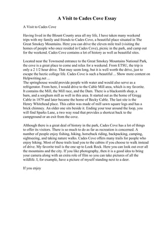 A Visit to Cades Cove Essay
A Visit to Cades Cove
Having lived in the Blount County area all my life, I have taken many weekend
trips with my family and friends to Cades Cove, a beautiful place situated in The
Great Smokey Mountains. Here you can drive the eleven mile trail (visiting the
homes of people who once resided in Cades Cove), picnic in the park, and camp out
for the weekend. Cades Cove contains a lot of history as well as beautiful sites.
Located near the Townsend entrance to the Great Smokey Mountains National Park,
the cove is a great place to come and relax for a weekend. From ETSU, the trip is
only a 2 1/2 hour drive. That may seem long, but it is well worth the drive, just to
escape the hectic college life. Cades Cove is such a beautiful ... Show more content on
Helpwriting.net ...
The springhouse would provide people with water and would also serve as a
refrigerator. From here, I would drive to the Cable Mill area, which is my favorite.
It contains the Mill, the Mill race, and the Dam. There is a blacksmith shop, a
barn, and a sorghum mill as well in this area. It started out as the home of Gregg
Cable in 1879 and later became the home of Becky Cable. The last site is the
Henry Whitehead place. This cabin was made of mill sawn square logs and has a
brick chimney. An older one sits beside it. Ending your tour around the loop, you
will find Sparks Lane, a two way road that provides a shortcut back to the
campground or an exit from the cove.
Although there is a great deal of history in the park, Cades Cove has a lot of things
to offer its visitors. There is so much to do as far as recreation is concerned. A
number of people enjoy fishing, hiking, horseback riding, backpacking, camping,
sightseeing, and taking nature walks. Cades Cove offers many trails for people who
enjoy hiking. Most of these trails lead you to the cabins if you choose to walk instead
of drive. My favorite trail is the one up to Look Rock. Here you can look out over all
the mountains and the city. If you like photography, then it is a good idea to bring
your camera along with an extra role of film so you can take pictures of all the
wildlife. I, for example, have a picture of myself standing next to a deer.
If you enjoy
 