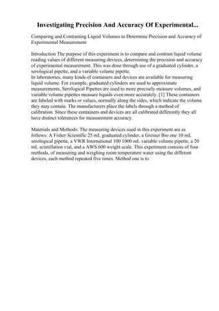 Investigating Precision And Accuracy Of Experimental...
Comparing and Contrasting Liquid Volumes to Determine Precision and Accuracy of
Experimental Measurement
Introduction The purpose of this experiment is to compare and contrast liquid volume
reading values of different measuring devices, determining the precision and accuracy
of experimental measurement. This was done through use of a graduated cylinder, a
serological pipette, and a variable volume pipette.
In laboratories, many kinds of containers and devices are available for measuring
liquid volume. For example, graduated cylinders are used to approximate
measurements, Serological Pipettes are used to more precisely measure volumes, and
variable volume pipettes measure liquids even more accurately. [1] These containers
are labeled with marks or values, normally along the sides, which indicate the volume
they may contain. The manufacturers place the labels through a method of
calibration. Since these containers and devices are all calibrated differently they all
have distinct tolerances for measurement accuracy.
Materials and Methods: The measuring devices used in this experiment are as
follows: A Fisher Scientific 25 mL graduated cylinder, a Greiner Bio one 10 mL
serological pipette, a VWR International 100 1000 mL variable volume pipette, a 20
mL scintillation vial, and a AWS 600 weight scale. This experiment consists of four
methods, of measuring and weighing room temperature water using the different
devices, each method repeated five times. Method one is to
 