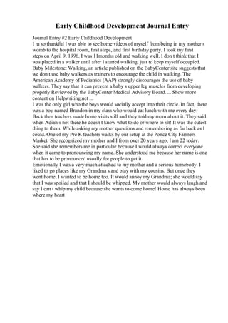 Early Childhood Development Journal Entry
Journal Entry #2 Early Childhood Development
I m so thankful I was able to see home videos of myself from being in my mother s
womb to the hospital room, first steps, and first birthday party. I took my first
steps on April 9, 1996. I was 11months old and walking well. I don t think that I
was placed in a walker until after I started walking, just to keep myself occupied.
Baby Milestone: Walking, an article published on the BabyCenter site suggests that
we don t use baby walkers as trainers to encourage the child in walking. The
American Academy of Pediatrics (AAP) strongly discourages the use of baby
walkers. They say that it can prevent a baby s upper leg muscles from developing
properly Reviewed by the BabyCenter Medical Advisory Board. ... Show more
content on Helpwriting.net ...
I was the only girl who the boys would socially accept into their circle. In fact, there
was a boy named Brandon in my class who would eat lunch with me every day.
Back then teachers made home visits still and they told my mom about it. They said
when Adiah s not there he doesn t know what to do or where to sit! It was the cutest
thing to them. While asking my mother questions and remembering as far back as I
could. One of my Pre K teachers walks by our setup at the Ponce City Farmers
Market. She recognized my mother and I from over 20 years ago, I am 22 today.
She said she remembers me in particular because I would always correct everyone
when it came to pronouncing my name. She understood me because her name is one
that has to be pronounced usually for people to get it.
Emotionally I was a very much attached to my mother and a serious homebody. I
liked to go places like my Grandma s and play with my cousins. But once they
went home, I wanted to be home too. It would annoy my Grandma; she would say
that I was spoiled and that I should be whipped. My mother would always laugh and
say I can t whip my child because she wants to come home! Home has always been
where my heart
 