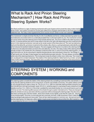 What Is Rack And Pinion Steering
Mechanism? | How Rack And Pinion
Steering System Works?
The Rack and Pinion is a type of steering mechanism with a pair of gears which convert the rotary motion into the
linear motion.This system consists ofa circular gear called pinion engages with the teeth on the linear gear shaft
called the rack. The rotary motion applied to the pinion causes itto turn while it moves rack sideways.
This mechanism is simple and driver-friendly.It is the mosteffective and hence; widelyused steering system bycar
manufacturers around the world.It is universallyaccepted that it is the bestsystem to use.The mechanism consists
of a pinion at the end of the steering column thatmeshes with the rack. The pinion is fixed to the steeri ng column at
its end. It meshes with the rack which moves either to the left or the right side depending upon the movementofthe
pinion.In this steering mechanism,rack acts as the center section of the three piece rod. The rack has ball joints at
each end that allow the up & down movementof the wheels.Also,there is a spring loaded pad underside the rack
which reduces the backlash between the gears.The rack engages with the pinion mounted on the steering shaft.
Furthermore,the ball joints further connect to the stub axles thru' tie rods.The rotary motion ofthe steering wheel
directly conveys to the wheels thru'the sideways movementofthe rack. In case of mostof the steering gears,on a
right-hand drive car, the far-side wheel is steered directlywhile the near side wheel is driven thru’ the linkage.In case
of light sports cars,this type of steering gear has significantlylower gear reduction.The rack always connects to
either side of the steering wheel arms.The moving rack moves the wheel in either one or other way. The movements
are usuallypartof a simple mechanism.The rotation of the steering shaft,thru' either hand or by a motor, converts
rotary motion into linear motion.The load of the rack is usuallyminimal.However,it requires some torque because
the gear ratio is low.
STEERING SYSTEM | WORKING and
COMPONENTS
The steering system converts the rotation of the steering wheel into a swivelling movementofthe road wheels in such
a way that the steering-wheel rim turns a long way to move the road wheels a shortway. The system allows a driver
to use only light forces to steer a heavy car. The rim of a 15 in. (380 mm) diameter steering wheel moving four turns
from full left lock to full right lock travels nearly 16 ft (5 m), while the edge of a road wheel moves a distance of only
slightlymore than 12 in. (300 mm).If the driver swivelled the road wheel directly, he or she would have to push nearly
16 times as hard.The steering effort passes to the wheels through a system ofpivoted joints.These are designed to
allow the wheels to move up and down with the suspension withoutchanging the steering angle.They also ensure
that when cornering,the inner front wheel - which has to travel round a tighter curve than the outer one - becomes
more sharplyangled.The joints mustbe adjusted very precisely,and even a little looseness in them makes the
steering dangerouslysloppyand inaccurate.There are two steering systems in common use - the rack and pinion
and the steering box. On large cars, either system maybe power assisted to reduce further the effort needed to move
it, especiallywhen the car is moving slowly.
 