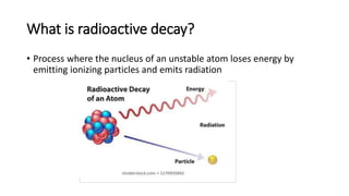 What is radioactive decay?
• Process where the nucleus of an unstable atom loses energy by
emitting ionizing particles and emits radiation
 