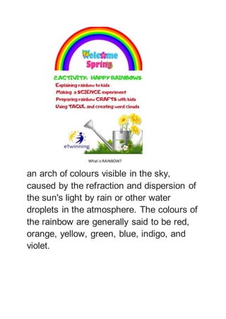 What isRAINBOW?
an arch of colours visible in the sky,
caused by the refraction and dispersion of
the sun's light by rain or other water
droplets in the atmosphere. The colours of
the rainbow are generally said to be red,
orange, yellow, green, blue, indigo, and
violet.
 
