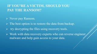 IF YOU'RE A VICTIM, SHOULD YOU
PAY THE RANSOM?
 Never pay Ransom.
 The best option is to restore the data from backup.
 try decrypting the files using recovery tools.
 Work with data recovery experts who can reverse engineer
malware and help gain access to your data.
 