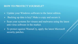 HOW TO PROTECT YOURSELF?
 Update your Windows software to the latest edition.
 Backing up data is key! Make a copy and secure it.
 Scan your systems for viruses and malwares using the latest
anti-virus software in the market.
 To protect against WannaCry, apply the latest Microsoft
security patches.
 