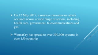  On 12 May 2017, a massive ransomware attack
occurred across a wide range of sectors, including
health care, government, telecommunications and
gas.
 WannaCry has spread to over 300,000 systems in
over 150 countries
 