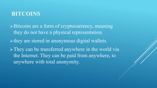 BITCOINS
Bitcoins are a form of cryptocurrency, meaning
they do not have a physical representation.
they are stored in anonymous digital wallets.
They can be transferred anywhere in the world via
the Internet. They can be paid from anywhere, to
anywhere with total anonymity.
 