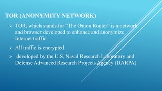 TOR (ANONYMITY NETWORK)
 TOR, which stands for “The Onion Router” is a network
and browser developed to enhance and anonymize
Internet traffic.
 All traffic is encrypted .
 developed by the U.S. Naval Research Laboratory and
Defense Advanced Research Projects Agency (DARPA).
 