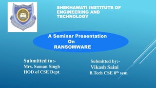 SHEKHAWATI INSTITUTE OF
ENGINEERING AND
TECHNOLOGY
A Seminar Presentation
On
RANSOMWARE
Submitted to:-
Mrs. Suman Singh
HOD of CSE Dept.
Submitted by:-
Vikash Saini
B.Tech CSE 8th sem
 