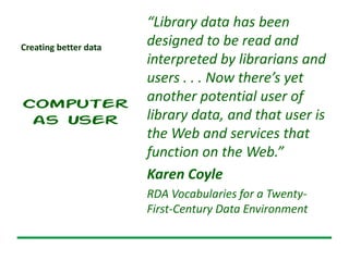 Creating better data
Computer
as User
“Library data has been
designed to be read and
interpreted by librarians and
users . . . Now there’s yet
another potential user of
library data, and that user is
the Web and services that
function on the Web.”
Karen Coyle
RDA Vocabularies for a Twenty-
First-Century Data Environment
 