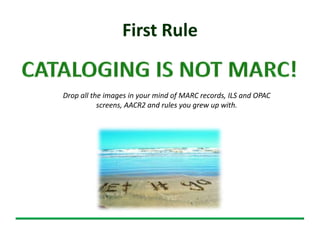 First Rule
Drop all the images in your mind of MARC records, ILS and OPAC
screens, AACR2 and rules you grew up with.
 