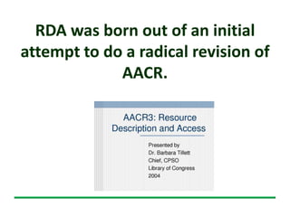 RDA was born out of an initial
attempt to do a radical revision of
AACR.
 