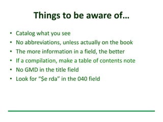 Things to be aware of…
• Catalog what you see
• No abbreviations, unless actually on the book
• The more information in a field, the better
• If a compilation, make a table of contents note
• No GMD in the title field
• Look for “$e rda” in the 040 field
 