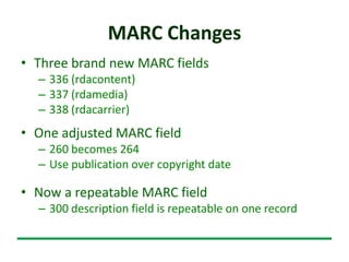 MARC Changes
• Three brand new MARC fields
– 336 (rdacontent)
– 337 (rdamedia)
– 338 (rdacarrier)
• One adjusted MARC field
– 260 becomes 264
– Use publication over copyright date
• Now a repeatable MARC field
– 300 description field is repeatable on one record
 