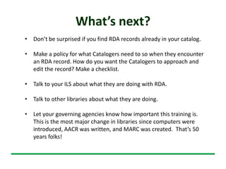 What’s next?
• Don’t be surprised if you find RDA records already in your catalog.
• Make a policy for what Catalogers need to so when they encounter
an RDA record. How do you want the Catalogers to approach and
edit the record? Make a checklist.
• Talk to your ILS about what they are doing with RDA.
• Talk to other libraries about what they are doing.
• Let your governing agencies know how important this training is.
This is the most major change in libraries since computers were
introduced, AACR was written, and MARC was created. That’s 50
years folks!
 