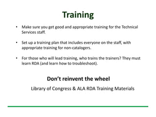 Training
• Make sure you get good and appropriate training for the Technical
Services staff.
• Set up a training plan that includes everyone on the staff, with
appropriate training for non-catalogers.
• For those who will lead training, who trains the trainers? They must
learn RDA (and learn how to troubleshoot).
Library of Congress & ALA RDA Training Materials
Don’t reinvent the wheel
 
