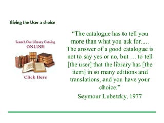 Giving the User a choice
“The catalogue has to tell you
more than what you ask for….
The answer of a good catalogue is
not to say yes or no, but … to tell
[the user] that the library has [the
item] in so many editions and
translations, and you have your
choice.”
Seymour Lubetzky, 1977
 