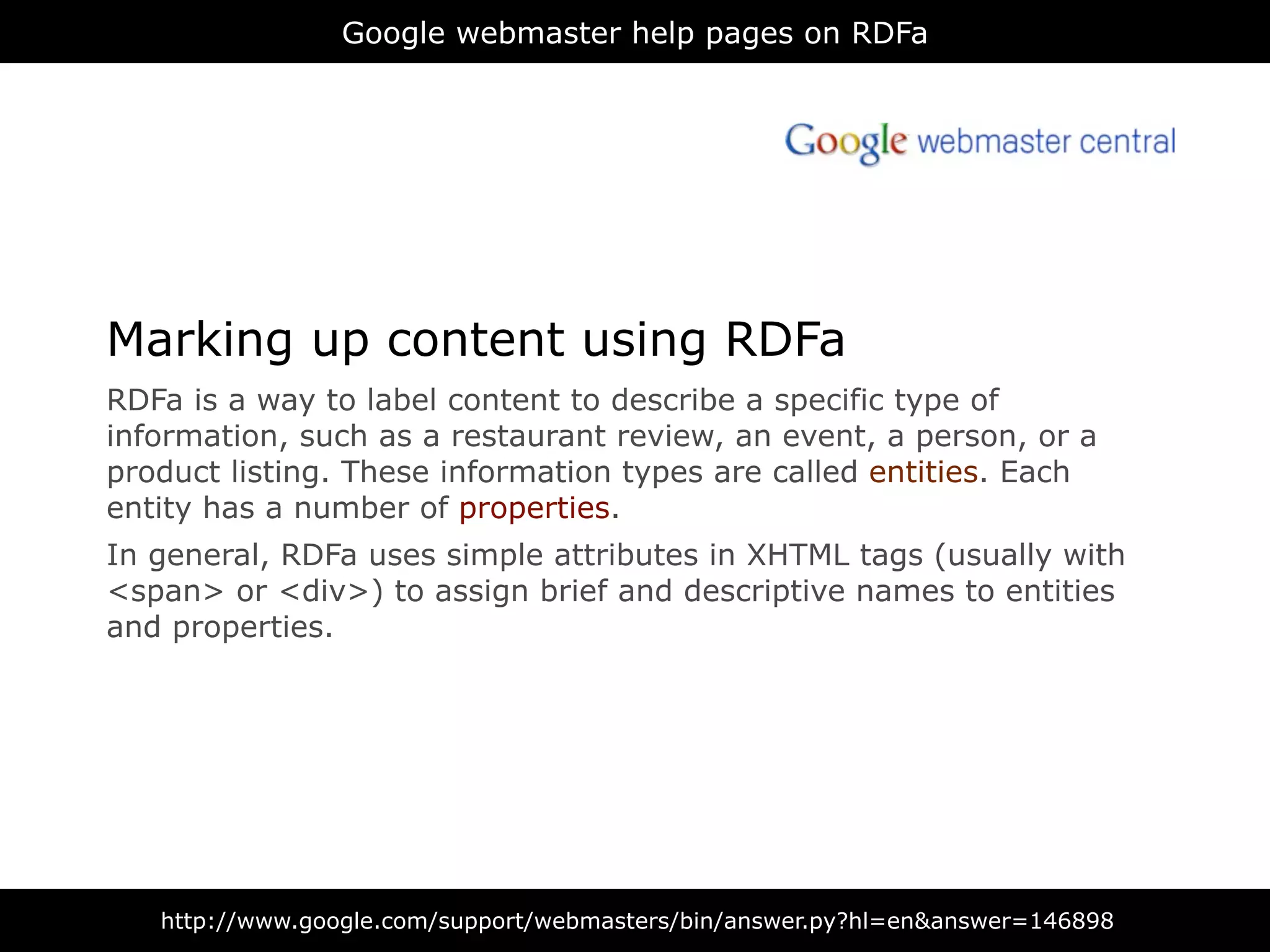 Google webmaster help pages on RDFa




Marking up content using RDFa
RDFa is a way to label content to describe a specific type of
information, such as a restaurant review, an event, a person, or a
product listing. These information types are called entities. Each
entity has a number of properties.
In general, RDFa uses simple attributes in XHTML tags (usually with
<span> or <div>) to assign brief and descriptive names to entities
and properties.




   http://www.google.com/support/webmasters/bin/answer.py?hl=en&answer=146898
 