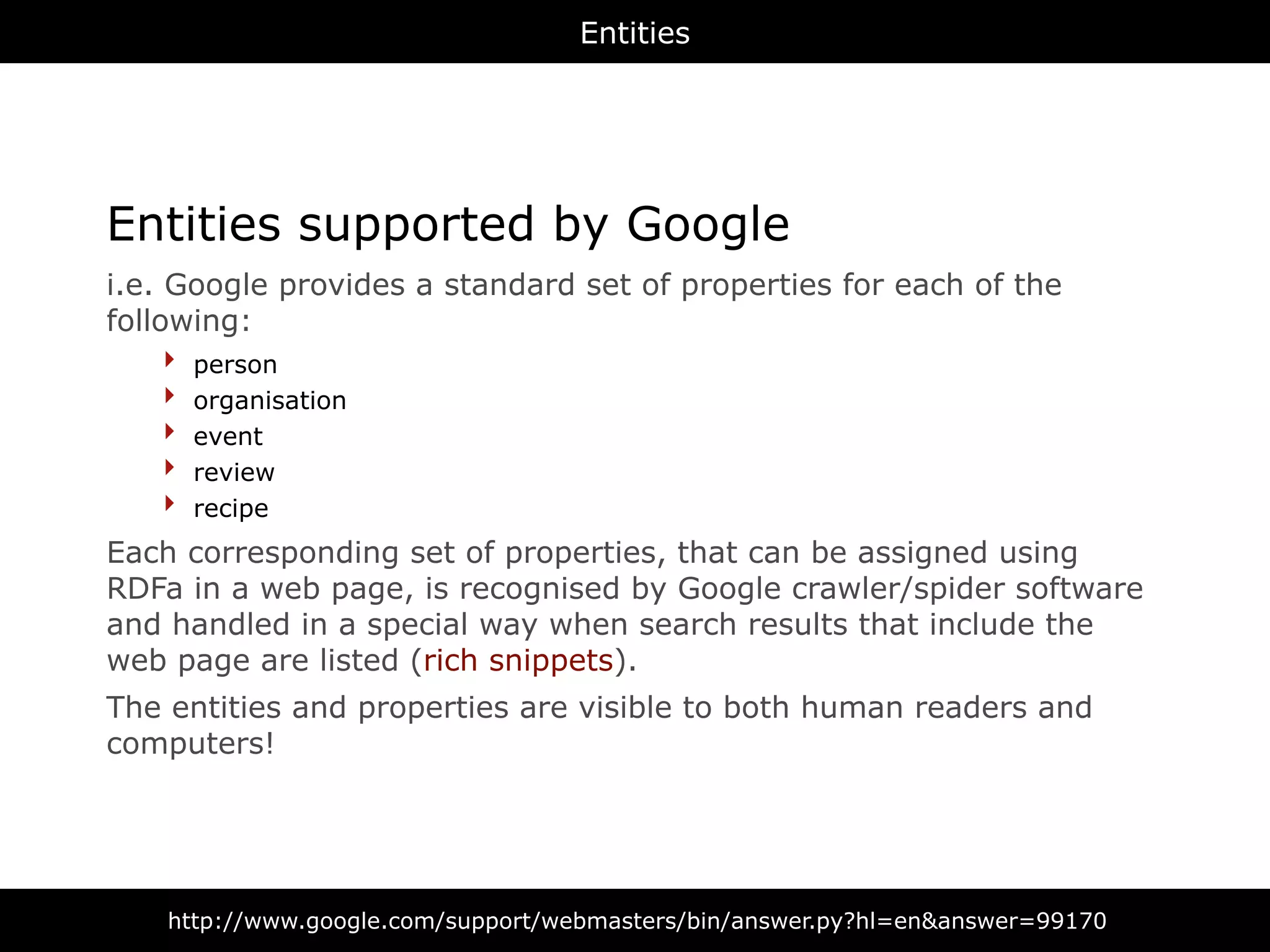 Entities




Entities supported by Google
i.e. Google provides a standard set of properties for each of the
following:
     ‣ person
     ‣ organisation
     ‣ event
     ‣ review
     ‣ recipe
Each corresponding set of properties, that can be assigned using
RDFa in a web page, is recognised by Google crawler/spider software
and handled in a special way when search results that include the
web page are listed (rich snippets).
The entities and properties are visible to both human readers and
computers!




    http://www.google.com/support/webmasters/bin/answer.py?hl=en&answer=99170
 