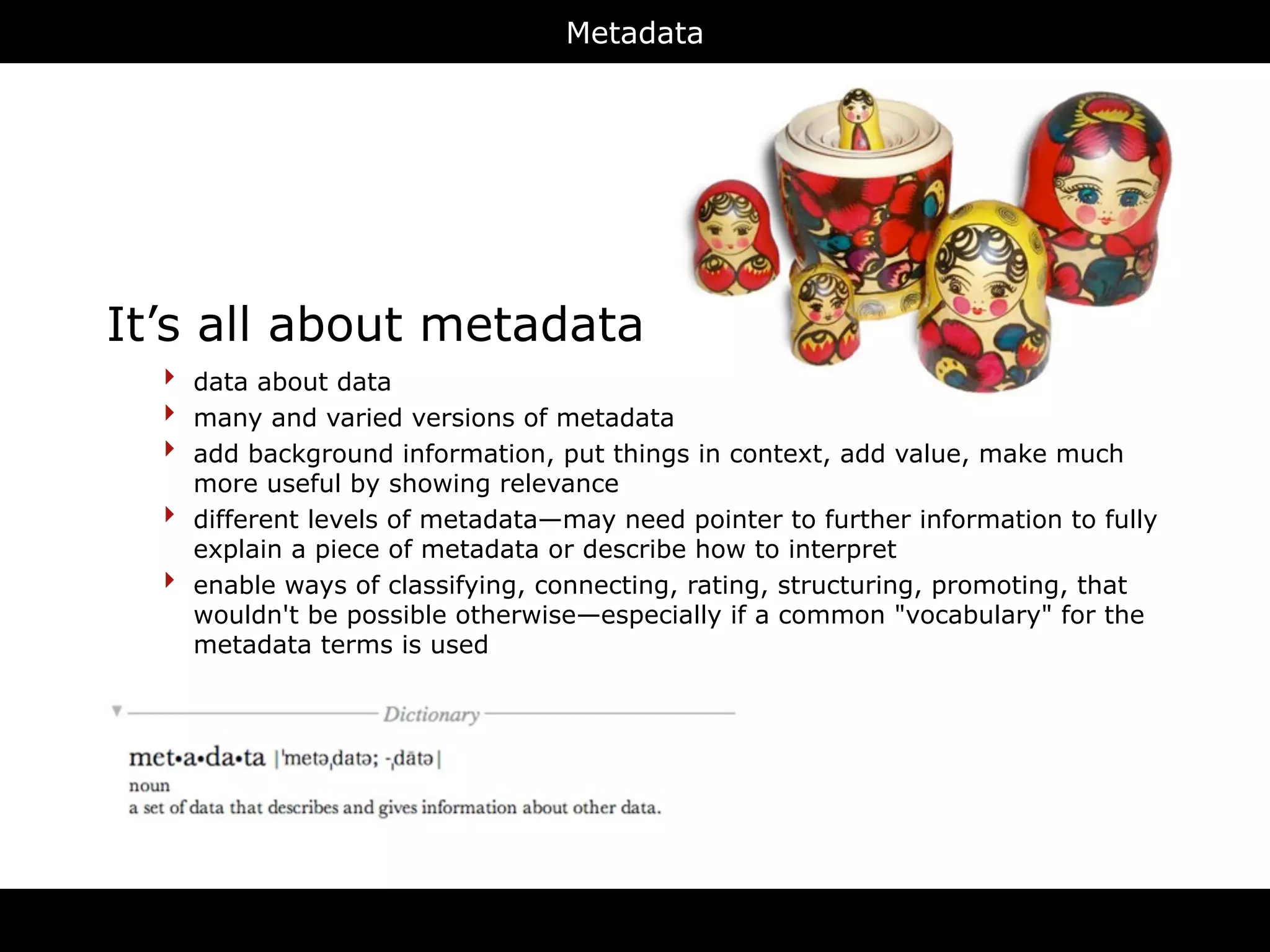 Metadata




It’s all about metadata
  ‣   data about data
  ‣   many and varied versions of metadata
  ‣   add background information, put things in context, add value, make much
      more useful by showing relevance
  ‣   different levels of metadata—may need pointer to further information to fully
      explain a piece of metadata or describe how to interpret
  ‣   enable ways of classifying, connecting, rating, structuring, promoting, that
      wouldn't be possible otherwise—especially if a common "vocabulary" for the
      metadata terms is used




                                       RDFa
 