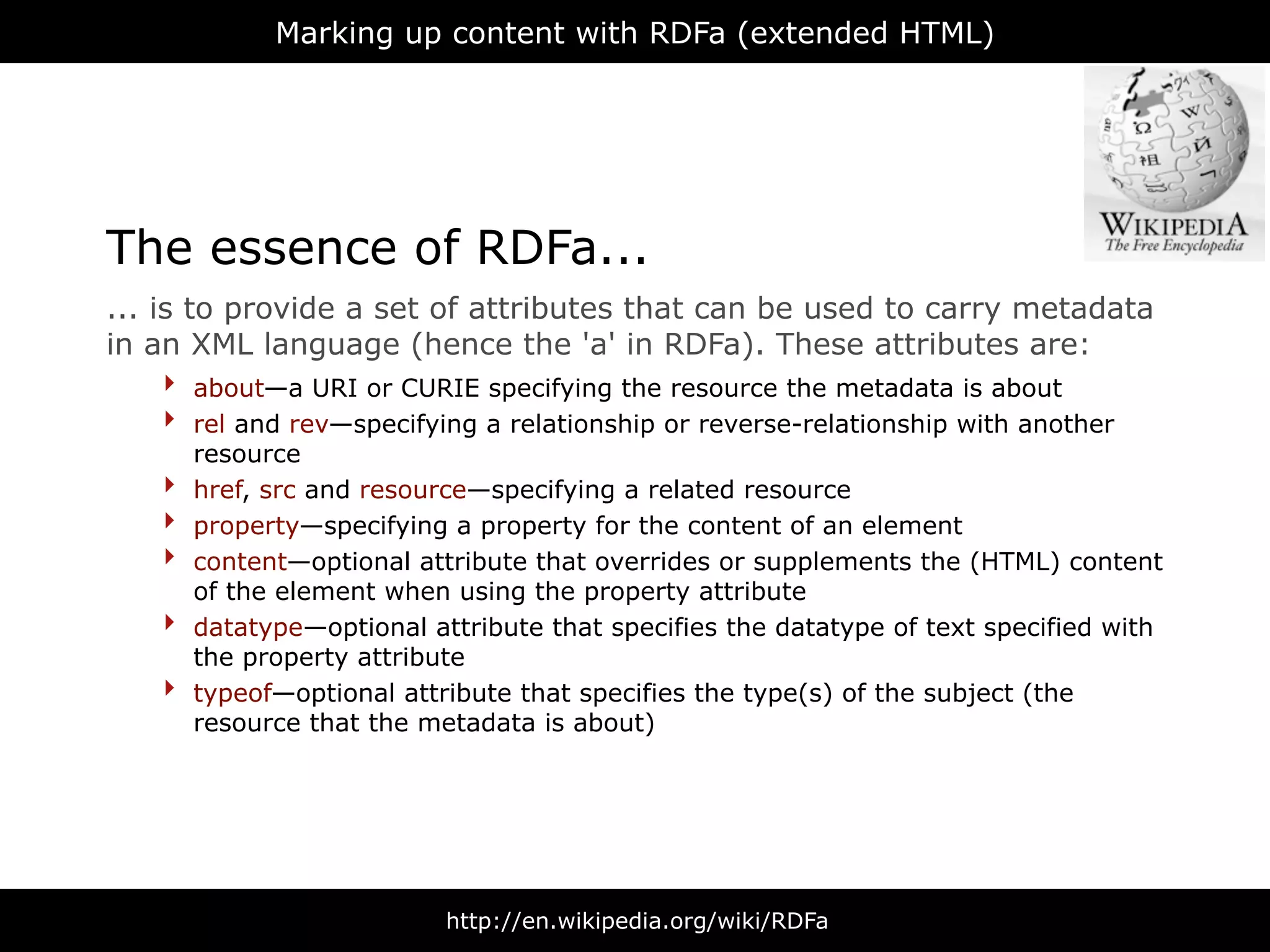 Marking up content with RDFa (extended HTML)




The essence of RDFa...
... is to provide a set of attributes that can be used to carry metadata
in an XML language (hence the 'a' in RDFa). These attributes are:
     ‣ about—a URI or CURIE specifying the resource the metadata is about
     ‣ rel and rev—specifying a relationship or reverse-relationship with another
        resource
    ‣   href, src and resource—specifying a related resource
    ‣   property—specifying a property for the content of an element
    ‣   content—optional attribute that overrides or supplements the (HTML) content
        of the element when using the property attribute
    ‣   datatype—optional attribute that specifies the datatype of text specified with
        the property attribute
    ‣   typeof—optional attribute that specifies the type(s) of the subject (the
        resource that the metadata is about)




                            http://en.wikipedia.org/wiki/RDFa
 