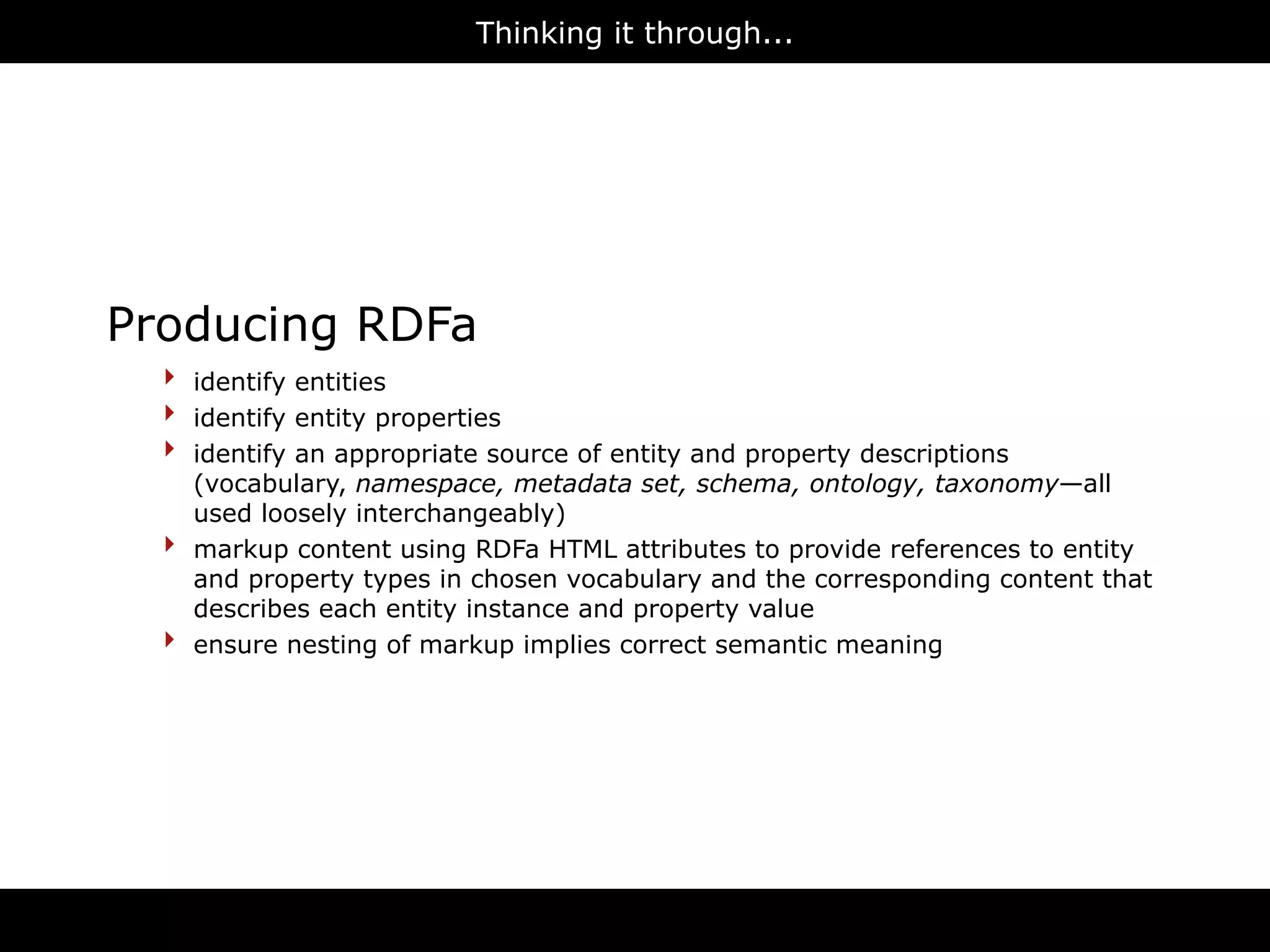 Thinking it through...




Producing RDFa
  ‣   identify entities
  ‣   identify entity properties
  ‣   identify an appropriate source of entity and property descriptions
      (vocabulary, namespace, metadata set, schema, ontology, taxonomy—all
      used loosely interchangeably)
  ‣   markup content using RDFa HTML attributes to provide references to entity
      and property types in chosen vocabulary and the corresponding content that
      describes each entity instance and property value
  ‣   ensure nesting of markup implies correct semantic meaning




                                      RDFa
 