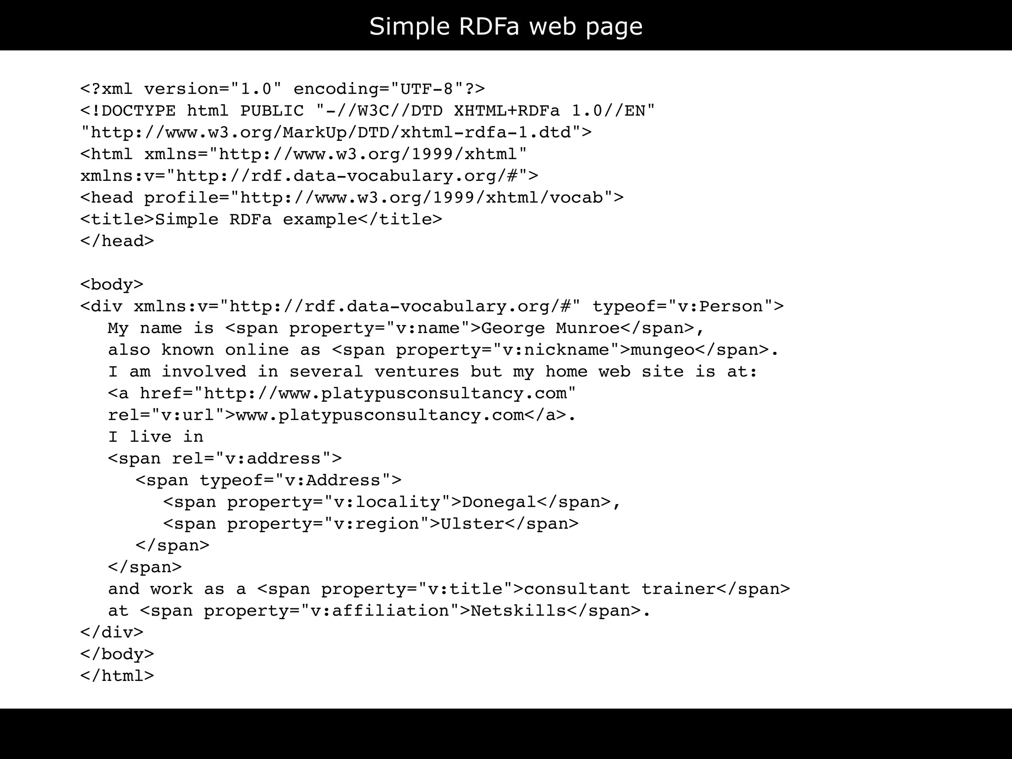 Simple RDFa web page

<?xml version="1.0" encoding="UTF-8"?>
<!DOCTYPE html PUBLIC "-//W3C//DTD XHTML+RDFa 1.0//EN"
"http://www.w3.org/MarkUp/DTD/xhtml-rdfa-1.dtd">
<html xmlns="http://www.w3.org/1999/xhtml"
xmlns:v="http://rdf.data-vocabulary.org/#">
<head profile="http://www.w3.org/1999/xhtml/vocab">
<title>Simple RDFa example</title>
</head>

<body>
<div xmlns:v="http://rdf.data-vocabulary.org/#" typeof="v:Person">

 My name is <span property="v:name">George Munroe</span>,

 also known online as <span property="v:nickname">mungeo</span>.

 I am involved in several ventures but my home web site is at:

 <a href="http://www.platypusconsultancy.com"

 rel="v:url">www.platypusconsultancy.com</a>.

 I live in

 <span rel="v:address">

 
 <span typeof="v:Address">

 
 
 <span property="v:locality">Donegal</span>,

 
 
 <span property="v:region">Ulster</span>

 
 </span>

 </span>

 and work as a <span property="v:title">consultant trainer</span>

 at <span property="v:affiliation">Netskills</span>.
</div>
</body>
</html>


                                     RDFa
 