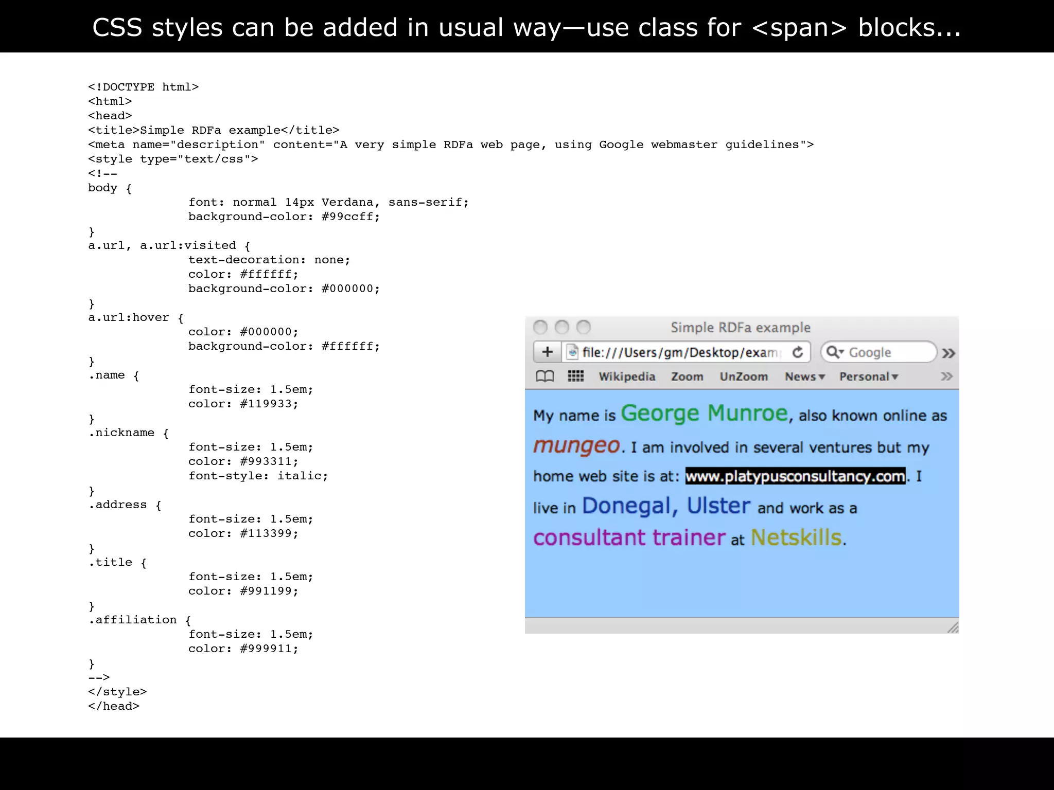 CSS styles can be added in usual way—use class for <span> blocks...

<!DOCTYPE html>
<html>
<head>
<title>Simple RDFa example</title>
<meta name="description" content="A very simple RDFa web page, using Google webmaster guidelines">
<style type="text/css">
<!--
body {

             font: normal 14px Verdana, sans-serif;

             background-color: #99ccff;
}
a.url, a.url:visited {

             text-decoration: none;

             color: #ffffff;

             background-color: #000000;
}
a.url:hover {

             color: #000000;

             background-color: #ffffff;
}
.name {

             font-size: 1.5em;

             color: #119933;
}
.nickname {

             font-size: 1.5em;

             color: #993311;

             font-style: italic;
}
.address {

             font-size: 1.5em;

             color: #113399;
}
.title {

             font-size: 1.5em;

             color: #991199;
}
.affiliation {

             font-size: 1.5em;

             color: #999911;
}
-->
</style>
</head>



                                                        RDFa
 