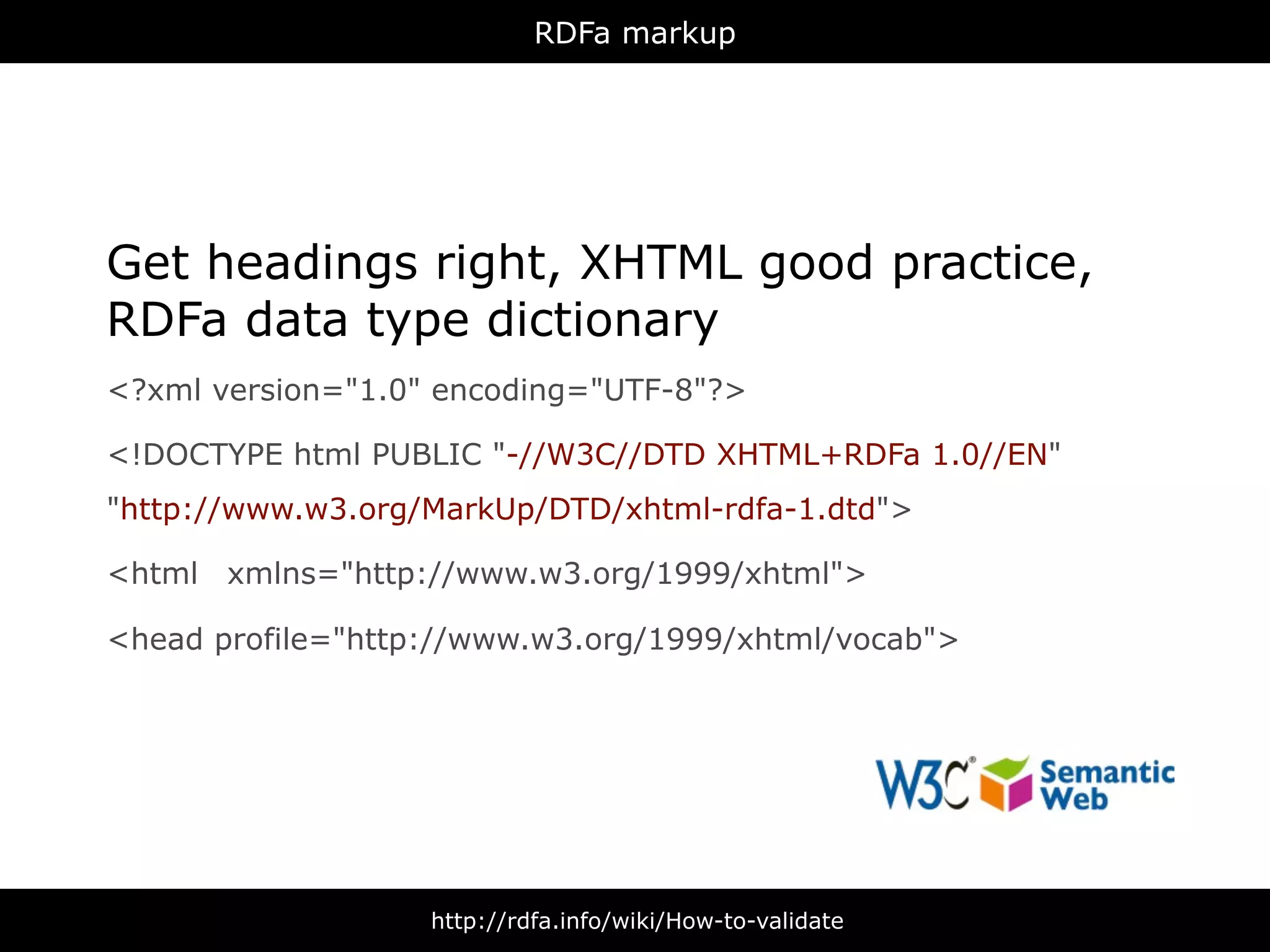 RDFa markup




Get headings right, XHTML good practice,
RDFa data type dictionary
<?xml version="1.0" encoding="UTF-8"?>

<!DOCTYPE html PUBLIC "-//W3C//DTD XHTML+RDFa 1.0//EN"
"http://www.w3.org/MarkUp/DTD/xhtml-rdfa-1.dtd">

<html xmlns="http://www.w3.org/1999/xhtml">

<head profile="http://www.w3.org/1999/xhtml/vocab">




                   http://rdfa.info/wiki/How-to-validate
 