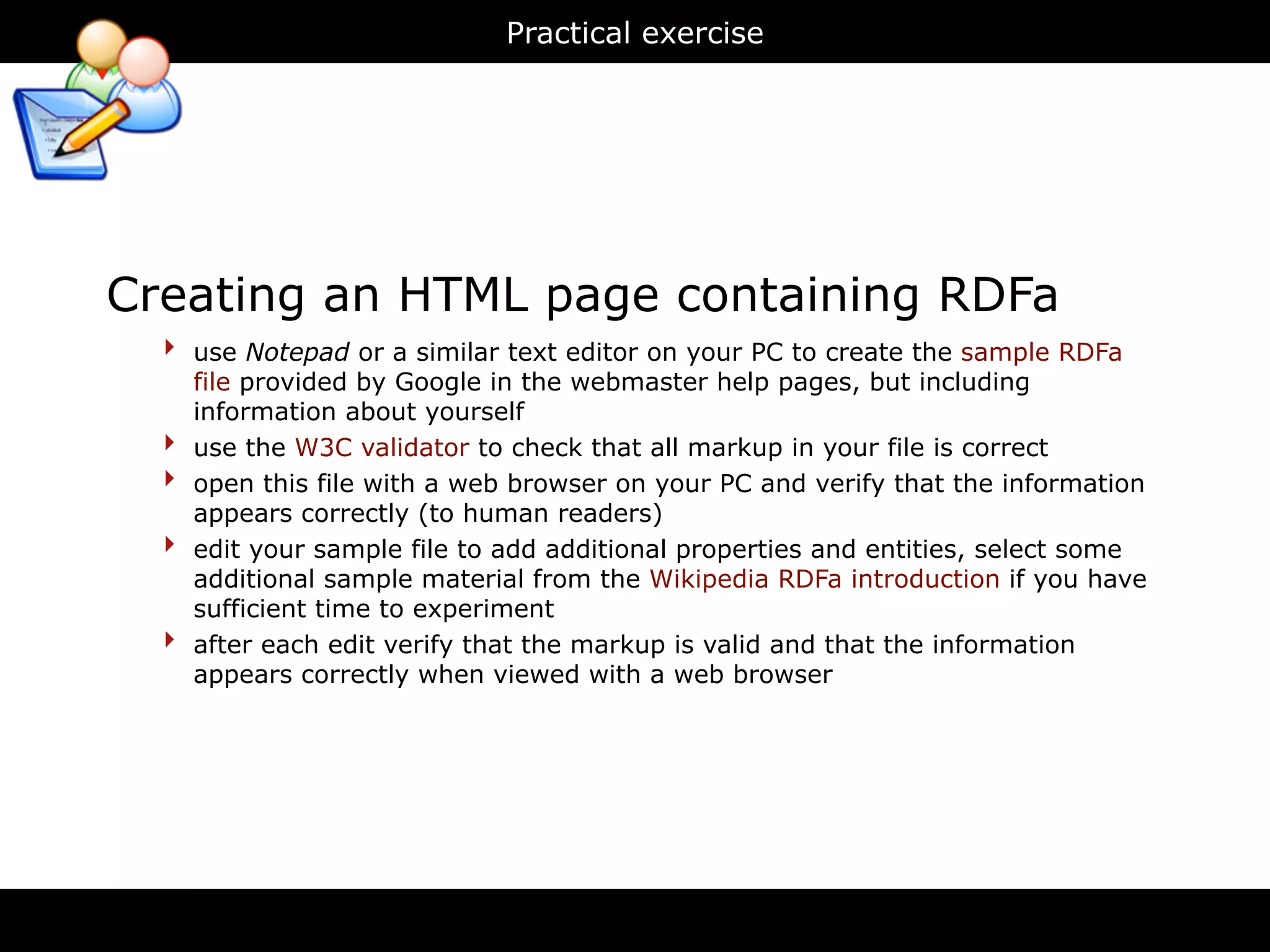 Practical exercise




Creating an HTML page containing RDFa
  ‣   use Notepad or a similar text editor on your PC to create the sample RDFa
      file provided by Google in the webmaster help pages, but including
      information about yourself
  ‣   use the W3C validator to check that all markup in your file is correct
  ‣   open this file with a web browser on your PC and verify that the information
      appears correctly (to human readers)
  ‣   edit your sample file to add additional properties and entities, select some
      additional sample material from the Wikipedia RDFa introduction if you have
      sufficient time to experiment
  ‣   after each edit verify that the markup is valid and that the information
      appears correctly when viewed with a web browser
 