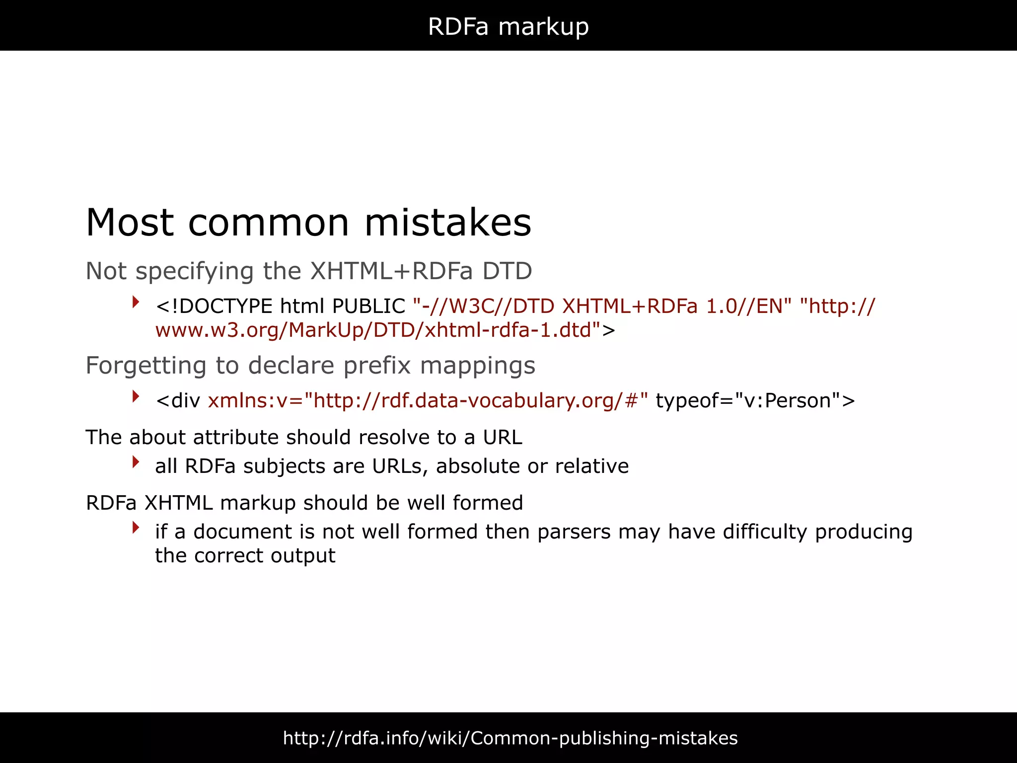 RDFa markup




Most common mistakes
Not specifying the XHTML+RDFa DTD
   ‣ <!DOCTYPE html PUBLIC "-//W3C//DTD XHTML+RDFa 1.0//EN" "http://
      www.w3.org/MarkUp/DTD/xhtml-rdfa-1.dtd">
Forgetting to declare prefix mappings
   ‣ <div xmlns:v="http://rdf.data-vocabulary.org/#" typeof="v:Person">
The about attribute should resolve to a URL
    ‣ all RDFa subjects are URLs, absolute or relative
RDFa XHTML markup should be well formed
   ‣ if a document is not well formed then parsers may have difficulty producing
      the correct output




                   http://rdfa.info/wiki/Common-publishing-mistakes
 