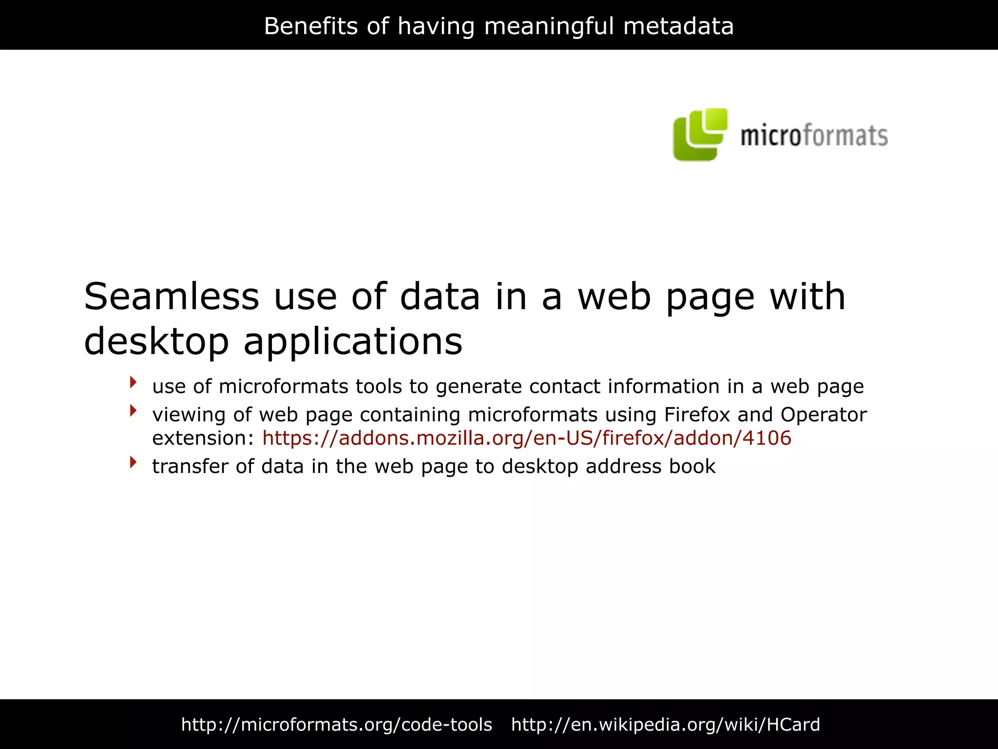 Benefits of having meaningful metadata




Seamless use of data in a web page with
desktop applications
  ‣   use of microformats tools to generate contact information in a web page
  ‣   viewing of web page containing microformats using Firefox and Operator
      extension: https://addons.mozilla.org/en-US/firefox/addon/4106
  ‣   transfer of data in the web page to desktop address book




        http://microformats.org/code-tools   http://en.wikipedia.org/wiki/HCard
 