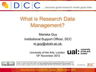 … because good research needs good data




       What is Research Data
          Management?
                           Marieke Guy
               Institutional Support Officer, DCC
                       m.guy@ukoln.ac.uk

                         University of the Arts, London,
                              19th November 2012

This work is licensed under the Creative Commons Attribution-NonCommercial-ShareAlike 2.5 UK: Scotland
License. To view a copy of this license, visit http://creativecommons.org/licenses/by-nc-sa/2.5/scotland/ ; or,
(b) send a letter to Creative Commons, 543 Howard Street, 5th Floor, San Francisco, California, 94105, USA.       Funded by:


        University of the Arts, DCC101, London, 19th November 2012
 