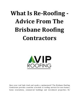 What Is Re-Roofing -
Advice From The
Brisbane Roofing
Contractors
Does your roof look tired and needs a replacement? The Brisbane Roofing
Contractors provide a number of metals re roofing services for new homes,
home renovations, commercial buildings and investment properties. Re
 