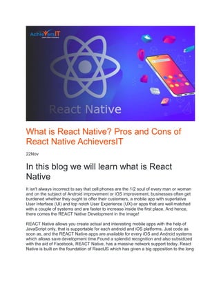 What is React Native? Pros and Cons of
React Native AchieversIT
22Nov
In this blog we will learn what is React
Native
It isn't always incorrect to say that cell phones are the 1/2 soul of every man or woman
and on the subject of Android improvement or iOS improvement, businesses often get
burdened whether they ought to offer their customers, a mobile app with superlative
User Interface (UI) and top notch User Experience (UX) or apps that are well matched
with a couple of systems and are faster to increase inside the first place. And hence,
there comes the REACT Native Development in the image!
REACT Native allows you create actual and interesting mobile apps with the help of
JavaScript only, that is supportable for each android and iOS platforms. Just code as
soon as, and the REACT Native apps are available for every iOS and Android systems
which allows save development time.Found a splendid recognition and also subsidized
with the aid of Facebook, REACT Native, has a massive network support today. React
Native is built on the foundation of ReactJS which has given a big opposition to the long
 
