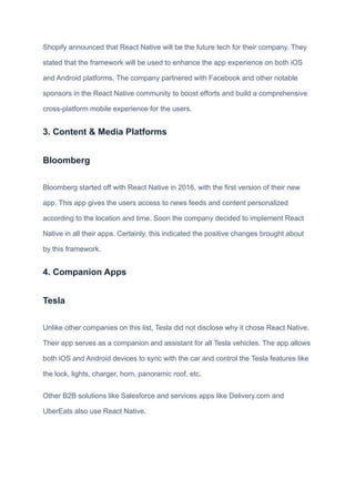 Shopify announced that React Native will be the future tech for their company. They
stated that the framework will be used to enhance the app experience on both iOS
and Android platforms. The company partnered with Facebook and other notable
sponsors in the React Native community to boost efforts and build a comprehensive
cross-platform mobile experience for the users.
3. Content & Media Platforms
Bloomberg
Bloomberg started off with React Native in 2016, with the first version of their new
app. This app gives the users access to news feeds and content personalized
according to the location and time. Soon the company decided to implement React
Native in all their apps. Certainly, this indicated the positive changes brought about
by this framework.
4. Companion Apps
Tesla
Unlike other companies on this list, Tesla did not disclose why it chose React Native.
Their app serves as a companion and assistant for all Tesla vehicles. The app allows
both iOS and Android devices to sync with the car and control the Tesla features like
the lock, lights, charger, horn, panoramic roof, etc.
Other B2B solutions like Salesforce and services apps like Delivery.com and
UberEats also use React Native.
 
