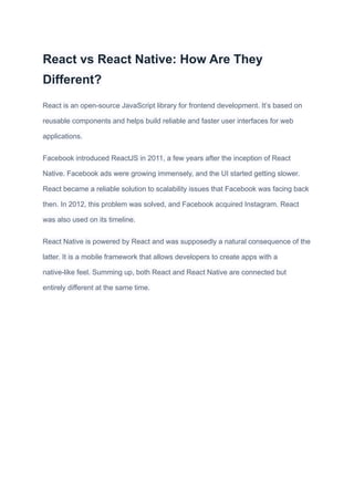 React vs React Native: How Are They
Different?
React is an open-source JavaScript library for frontend development. It’s based on
reusable components and helps build reliable and faster user interfaces for web
applications.
Facebook introduced ReactJS in 2011, a few years after the inception of React
Native. Facebook ads were growing immensely, and the UI started getting slower.
React became a reliable solution to scalability issues that Facebook was facing back
then. In 2012, this problem was solved, and Facebook acquired Instagram. React
was also used on its timeline.
React Native is powered by React and was supposedly a natural consequence of the
latter. It is a mobile framework that allows developers to create apps with a
native-like feel. Summing up, both React and React Native are connected but
entirely different at the same time.
 